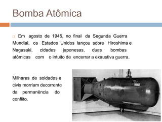 Bomba Atômica
 Em agosto de 1945, no final da Segunda Guerra
Mundial, os Estados Unidos lançou sobre Hiroshima e
Nagasaki, cidades japonesas, duas bombas
atômicas com o intuito de encerrar a exaustiva guerra.
Milhares de soldados e
civis morriam decorrente
da permanência do
conflito.
 