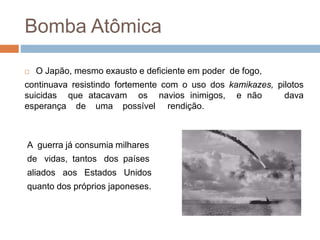  O Japão, mesmo exausto e deficiente em poder de fogo,
continuava resistindo fortemente com o uso dos kamikazes, pilotos
suicidas que atacavam os navios inimigos, e não dava
esperança de uma possível rendição.
A guerra já consumia milhares
de vidas, tantos dos países
aliados aos Estados Unidos
quanto dos próprios japoneses.
Bomba Atômica
 