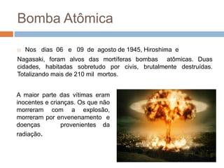 Bomba Atômica
 Nos dias 06 e 09 de agosto de 1945, Hiroshima e
Nagasaki, foram alvos das mortíferas bombas atômicas. Duas
cidades, habitadas sobretudo por civis, brutalmente destruídas.
Totalizando mais de 210 mil mortos.
A maior parte das vítimas eram
inocentes e crianças. Os que não
morreram com a explosão,
morreram por envenenamento e
doenças provenientes da
radiação.
 