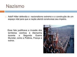 Nazismo
 Adolf Hitler defendia o nacionalismo extremo e a construção de um
espaço vital para que a nação alemã construísse seu império.
Esse fato justificava a invasão dos
territórios vizinhos à Alemanha
durante a Segunda Guerra
Mundial, como a Polônia, França e
outros.
 