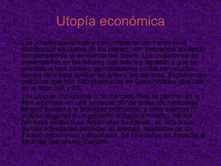 ¿Qué es utopía?El anhelo de mundos ideales y perfectos es tan antiguo como el ser humano. Sin embargo, la invención y descripción de sociedades que lo sean no recibe el nombre de utopía hasta el siglo XVI. Por ello, no es paradójico afirmar que existen utopías desde siempre, incluso antes de que se acuñase este nombre para referirse a ellas. El término utopía se debe a Tomás Moro, quien título así una de las obras más importantes de este género. Literalmente significa “no lugar” y, por tanto, designa una localización inexistente o imposible de encontrar. Moro bautizó con este término una isla perdida en medio del océano cuyos habitantes habían logrado el Estado perfecto: un Estado caracterizado por la convivencia pacífica, el bienestar físico y moral de sus habitantes, y el disfrute común de los bienes
