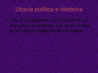 Utopía económicaLas utopías socialistas y comunistas se centraron en la distribución equitativa de los bienes, con frecuencia anulando completamente la existencia del dinero. Los ciudadanos se desempeñan en las labores que más les agradan y que se orientan al bien común, permitiéndoles contar con mucho tiempo libre para cultivar las artes y las ciencias. Experiencias prácticas que han sido plasmadas en Comunidades utópicas en el siglo XIX y XX.	Las utopías capitalistas o de mercado libre se centran en la libre empresa, en una sociedad donde todos los habitantes tengan acceso a la actividad productiva, y unos cuantos (o incluso ninguno) a un gobierno limitado o mínimo. Allí los hombres productivos desarrollan su trabajo, su vida social, y demás actividades pacíficas en libertad, apartados de un Estado intromisorio y expoliador. Se relacionan en especial al ideal del liberalismo libertario.