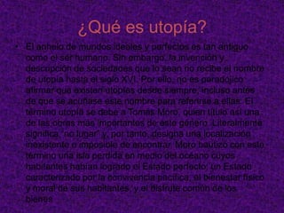 IntroducciónEl concepto utopía designa la proyección humana de un mundo idealizado que se presenta como alternativo al mundo realmente existente, ejerciendo así una crítica sobre éste. En este tema investigaremos las utopías del mundo actual, haremos algunas entrevistas y veremos como es que la población idealiza el mundo perfecto.