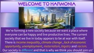 WELCOME TO HARMONIA
We’re forming a new society because we want a place where
everyone can be happy and live productive lives. The current
society that we live in today appears to be at war with itself.
There is income inequality, climate change , lack of economic
opportunity, unemployment, materialism, bigotry and racism.
Our society is different and that is why we think you should join us!
 
