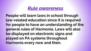 Rule awareness
People will learn laws in school through
law-related education since it is required
for people to have an understanding of the
general rules of Harmonia. Laws will also
be displayed on electronic signs and
played on PA systems throughout
Harmonia every now and then.
 