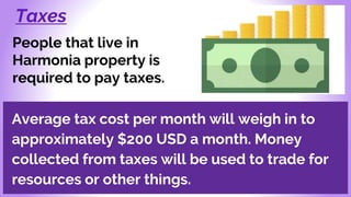 Taxes
People that live in
Harmonia property is
required to pay taxes.
Average tax cost per month will weigh in to
approximately $200 USD a month. Money
collected from taxes will be used to trade for
resources or other things.
 