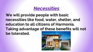 Necessities
We will provide people with basic
necessities like food, water, shelter, and
education to all citizens of Harmonia.
Taking advantage of these benefits will not
be tolerated.
 