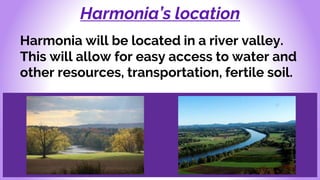 Harmonia’s location
Harmonia will be located in a river valley.
This will allow for easy access to water and
other resources, transportation, fertile soil.
 