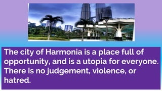 The city of Harmonia is a place full of
opportunity, and is a utopia for everyone.
There is no judgement, violence, or
hatred.
 