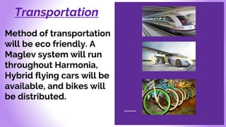 Transportation
Method of transportation
will be eco friendly. A
Maglev system will run
throughout Harmonia,
Hybrid flying cars will be
available, and bikes will
be distributed.
 