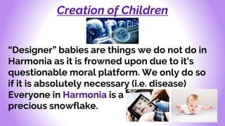 Creation of Children
“Designer” babies are things we do not do in
Harmonia as it is frowned upon due to it’s
questionable moral platform. We only do so
if it is absolutely necessary (i.e. disease)
Everyone in Harmonia is a
precious snowflake.
 