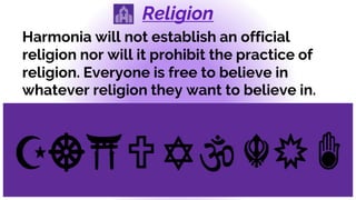 Religion
Harmonia will not establish an official
religion nor will it prohibit the practice of
religion. Everyone is free to believe in
whatever religion they want to believe in.
 