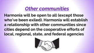 Other communities
Harmonia will be open to all (except those
who’ve been exiled). Harmonia will establish
a relationship with other communities since
cities depend on the cooperative efforts of
local, regional, state, and federal agencies
 