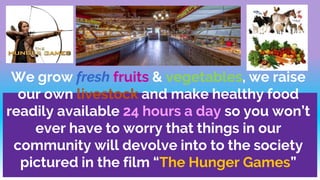 We grow fresh fruits & vegetables, we raise
our own livestock and make healthy food
readily available 24 hours a day so you won’t
ever have to worry that things in our
community will devolve into to the society
pictured in the film “The Hunger Games”
 