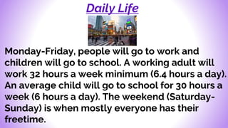 Daily Life
Monday-Friday, people will go to work and
children will go to school. A working adult will
work 32 hours a week minimum (6.4 hours a day).
An average child will go to school for 30 hours a
week (6 hours a day). The weekend (Saturday-
Sunday) is when mostly everyone has their
freetime.
 