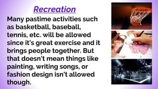 Recreation
Many pastime activities such
as basketball, baseball,
tennis, etc. will be allowed
since it's great exercise and it
brings people together. But
that doesn’t mean things like
painting, writing songs, or
fashion design isn’t allowed
though.
 