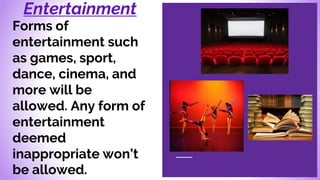 Entertainment
Forms of
entertainment such
as games, sport,
dance, cinema, and
more will be
allowed. Any form of
entertainment
deemed
inappropriate won’t
be allowed.
 