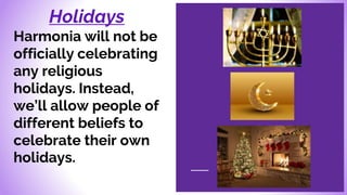 Holidays
Harmonia will not be
officially celebrating
any religious
holidays. Instead,
we’ll allow people of
different beliefs to
celebrate their own
holidays.
 