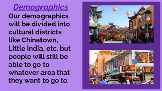 Demographics
Our demographics
will be divided into
cultural districts
like Chinatown,
Little India, etc. but
people will still be
able to go to
whatever area that
they want to go to.
 