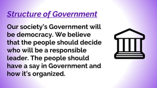 Structure of Government
Our society’s Government will
be democracy. We believe
that the people should decide
who will be a responsible
leader. The people should
have a say in Government and
how it’s organized.
 