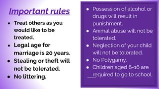 Important rules ● Possession of alcohol or
drugs will result in
punishment.
● Animal abuse will not be
tolerated.
● Neglection of your child
will not be tolerated.
● No Polygamy.
● Children aged 6-16 are
required to go to school.
● Treat others as you
would like to be
treated.
● Legal age for
marriage is 20 years.
● Stealing or theft will
not be tolerated.
● No littering.
 
