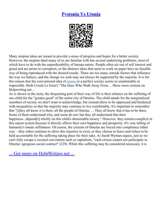 Pystopia Vs Utopia
Many utopian ideas are meant to provide a sense of progress and hopes for a better society.
However, the utopian ideal many of us are familiar with has several underlying problems, most of
which have to do with the unpredictability of human nature. People often act out of self interest and
greed and are prone to corruption, or the abstract ideas that seem to work on paper have no feasible
way of being reproduced with the desired results. There are too many outside factors that influence
the way we behave, and the change we seek may not always be supported by the majority. It is for
this reason that the conventional idea of utopia or a perfect society seems so unattainable or
impossible. Both Ursula Le Guin's "The Ones Who Walk Away From ... Show more content on
Helpwriting.net ...
As is shown in the story, the disquieting part of their way of life is their reliance on the suffering of
one child for the "greater good" of the entire city of Omelas. The child stands for the marginalized
members of society we don't want to acknowledge, but instead allow to be oppressed and burdened
with inequalities so that the majority may continue to live comfortably. It's important to remember
that "[t]hey all know it is there, all the people of Omelas. ... They all know that it has to be there.
Some of them understand why, and some do not, but they all understand that their
happiness...depend[s] wholly on this child's abominable misery." However, they remain complicit in
this unjust system because it directly affects their own happiness and prosperity. It's very telling of
humanity's innate selfishness. Of course, the citizens of Omelas are forced into compliance either
way – they either continue to allow this injustice to exist, or they choose to leave and refuse to be
held accountable for the suffering taking place for their sake. As Sarah Wyman argues, just as we
can't fully escape a societal convention such as capitalism, "each citizen cannot not participate in
Omelas' egregious social contract" (229). While this suffering may be considered necessary, it is
... Get more on HelpWriting.net ...
 