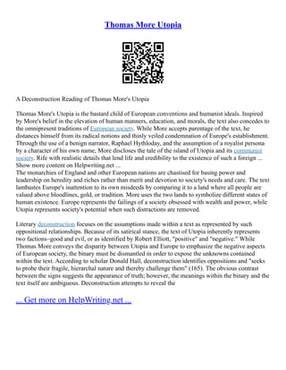 Thomas More Utopia
A Deconstruction Reading of Thomas More's Utopia
Thomas More's Utopia is the bastard child of European conventions and humanist ideals. Inspired
by More's belief in the elevation of human manners, education, and morals, the text also concedes to
the omnipresent traditions of European society. While More accepts parentage of the text, he
distances himself from its radical notions and thinly veiled condemnation of Europe's establishment.
Through the use of a benign narrator, Raphael Hythloday, and the assumption of a royalist persona
by a character of his own name, More discloses the tale of the island of Utopia and its communist
society. Rife with realistic details that lend life and credibility to the existence of such a foreign ...
Show more content on Helpwriting.net ...
The monarchies of England and other European nations are chastised for basing power and
leadership on heredity and riches rather than merit and devotion to society's needs and care. The text
lambastes Europe's inattention to its own misdeeds by comparing it to a land where all people are
valued above bloodlines, gold, or tradition. More uses the two lands to symbolize different states of
human existence. Europe represents the failings of a society obsessed with wealth and power, while
Utopia represents society's potential when such distractions are removed.
Literary deconstruction focuses on the assumptions made within a text as represented by such
oppositional relationships. Because of its satirical stance, the text of Utopia inherently represents
two factions–good and evil, or as identified by Robert Elliott, "positive" and "negative." While
Thomas More conveys the disparity between Utopia and Europe to emphasize the negative aspects
of European society, the binary must be dismantled in order to expose the unknowns contained
within the text. According to scholar Donald Hall, deconstruction identifies oppositions and "seeks
to probe their fragile, hierarchal nature and thereby challenge them" (165). The obvious contrast
between the signs suggests the appearance of truth; however, the meanings within the binary and the
text itself are ambiguous. Deconstruction attempts to reveal the
... Get more on HelpWriting.net ...
 