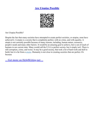 Are Utopias Possible
Are Utopias Possible?
Despite the fact that many societies have attempted to create perfect societies, or utopias, none have
achieved it. A utopia is a society that is completely perfect, with no crime, and with equality. A
utopia is not currently possible because of many reasons, including, human nature, resources,
people's needs and many other factors. It would be an amazing goal to achieve, but is out of reach of
humans in our current state. Many would call the U.S.A a perfect society, but it simply isn't. There is
still corruption, crime, and worse. It may be a good society, that took a lot of hard work and skill to
build, but it is far from a utopia. Humanity is not close to creating societies that are perfect. It's
because
... Get more on HelpWriting.net ...
 