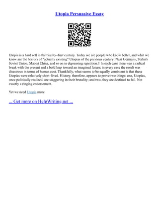 Utopia Persuasive Essay
Utopia is a hard sell in the twenty–first century. Today we are people who know better, and what we
know are the horrors of "actually existing" Utopias of the previous century: Nazi Germany, Stalin's
Soviet Union, Maoist China, and so on in depressing repetition.1 In each case there was a radical
break with the present and a bold leap toward an imagined future; in every case the result was
disastrous in terms of human cost. Thankfully, what seems to be equally consistent is that these
Utopias were relatively short–lived. History, therefore, appears to prove two things: one, Utopias,
once politically realized, are staggering in their brutality; and two, they are destined to fail. Not
exactly a ringing endorsement.
Yet we need Utopia more
... Get more on HelpWriting.net ...
 