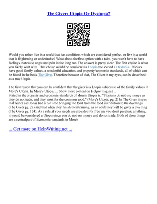 The Giver: Utopia Or Dystopia?
Would you rather live in a world that has conditions which are considered perfect, or live in a world
that is frightening or undesirable? What about the first option with a twist, you won't have to have
feelings that cause angst and pain in the long run. The answer is pretty clear. The first choice is what
you likely went with. That choice would be considered a Utopia the second a Dystopia. Utopia's
have good family values, a wonderful education, and property/economic standards, all of which can
be found in the book The Giver. Therefore because of that, The Giver in my eyes, can be described
as a true Utopia.
The first reason that you can be confident that the giver is a Utopia is because of the family values in
More's Utopia. In More's Utopia, ... Show more content on Helpwriting.net ...
Stated in the property and economic standards of More's Utopia is, "Utopians do not use money as
they do not trade, and they work for the common good," (More's Utopia, pg. 2) In The Giver it says
that Asher and Jonas had a fun time bringing the food from the food distribution to the dwellings
(The Giver pg. 27) and that when they finish their training, as an adult they will be given a dwelling
(The Giver pg. 124). As a rule, if your needs are provided for free and you don't purchase anything,
it would be considered a Utopia since you do not use money and do not trade. Both of those things
are a central part of Economic standards in More's
... Get more on HelpWriting.net ...
 