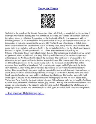 Essay on Utopia
Secluded in the middle of the Atlantic Ocean, is a place called Sashy, a wonderful, perfect society. It
is always peaceful and nothing bad ever happens on the island. The island's air is always fresh and
free of any toxins or pollution. Temperature on the South side of Sashy is always warm with no
humidity present. On the North side of Sashy the weather is always perfect for winter activities, the
temperature is just cold enough for the snow to fall. The North side of the island is full of steep,
snow–covered mountains. On the South side of the Sashy clean, sandy beaches cover the land. The
ocean water is crystal clear and warm. Sashy is the perfect place to live. On the island, every person
is treated as equals. No one person thinks or ... Show more content on Helpwriting.net ...
Citizens of the island do not worry about money though. The Sashians are involved in a wide variety
of sports and leisure activities all year long. This is possible because of the extreme temperature
differences on the North and South sides of the mountain. The North side is always cold so the
citizen can ski and snowboard at the Sashian Mountain Resort. The resort would offer a wide variety
of different leveled slopes for the skiers on one half of the mountain. On the other half of the
mountain there would be a Snowboard Park consisting of a slopes and half pipes strictly for the
snowboarders. A snow tubing park would also be available for any whom has interest in snow
tubing. There would family tubes and single tubes available for use. All these activities and more on
North Sashy will have minimal charges to take advantage of the facilities. On the warm and sunny
South side, the beaches are clean and free of charge for all citizens. The beaches have volleyball
courts open to anyone. At the piers there are docks where people can rent Jet Ski's, Speed Boats,
Yachts, and Party Boats for their recreational pleasure. Sidewalks and paths are on hand for Sashians
to roller blade, skateboard, ride bikes, and run, jog, or walk. Boating trips are also available that take
groups out in the middle of the ocean to scuba dive and snorkel. Throughout the whole island are
shopping centers, eateries, and sports complexes of all types accessible to all. Any store imaginable
... Get more on HelpWriting.net ...
 