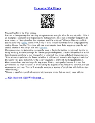 Examples Of A Utopia
Utopias Can Never Be Truly Created
It seems as though every time a society attempts to create a utopia, it has the opposite effect. 1984 is
an example of an attempt at a utopian society that results in a place that is definitely not perfect. In
most instances, "A utopia rather than a dystopia would be achieved." (Hough) There are multiple
reasons as to why a utopia cannot work. Some of these reasons include resources and people in the
society. George Orwell's 1984, along with past governments, show that a utopia can never be truly
created and that it will always turn into a dystopia.
One reason why a perfect society can never be made is due to the fact that even though it might be
set up perfectly, we cannot change the fact that people are imperfect. Any bit of imperfection is all it
takes to cause something to turn from perfect to imperfect. One writer said about utopian societies,
"Even with such optimism, the flawed individual is still inserted into otherwise improved societies."
(Hough 1) This quote explains how the society in general is improved, but the people are not.
Governments have tried to change the way people think to create perfect humans. It is true that
governments are often successful in brainwashing the majority of the population; however, they can
never control everyone. There will always be someone or a group of people that will challenge this
"brainwashing."
Winston is a perfect example of someone who is around people that are mostly sided with the
... Get more on HelpWriting.net ...
 
