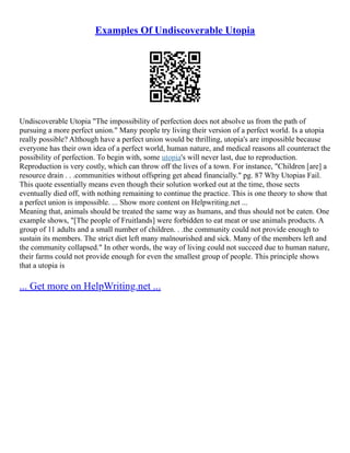 Examples Of Undiscoverable Utopia
Undiscoverable Utopia "The impossibility of perfection does not absolve us from the path of
pursuing a more perfect union." Many people try living their version of a perfect world. Is a utopia
really possible? Although have a perfect union would be thrilling, utopia's are impossible because
everyone has their own idea of a perfect world, human nature, and medical reasons all counteract the
possibility of perfection. To begin with, some utopia's will never last, due to reproduction.
Reproduction is very costly, which can throw off the lives of a town. For instance, "Children [are] a
resource drain . . .communities without offspring get ahead financially." pg. 87 Why Utopias Fail.
This quote essentially means even though their solution worked out at the time, those sects
eventually died off, with nothing remaining to continue the practice. This is one theory to show that
a perfect union is impossible. ... Show more content on Helpwriting.net ...
Meaning that, animals should be treated the same way as humans, and thus should not be eaten. One
example shows, "[The people of Fruitlands] were forbidden to eat meat or use animals products. A
group of 11 adults and a small number of children. . .the community could not provide enough to
sustain its members. The strict diet left many malnourished and sick. Many of the members left and
the community collapsed." In other words, the way of living could not succeed due to human nature,
their farms could not provide enough for even the smallest group of people. This principle shows
that a utopia is
... Get more on HelpWriting.net ...
 