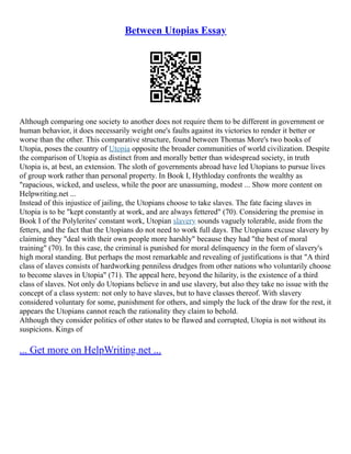 Between Utopias Essay
Although comparing one society to another does not require them to be different in government or
human behavior, it does necessarily weight one's faults against its victories to render it better or
worse than the other. This comparative structure, found between Thomas More's two books of
Utopia, poses the country of Utopia opposite the broader communities of world civilization. Despite
the comparison of Utopia as distinct from and morally better than widespread society, in truth
Utopia is, at best, an extension. The sloth of governments abroad have led Utopians to pursue lives
of group work rather than personal property. In Book I, Hythloday confronts the wealthy as
"rapacious, wicked, and useless, while the poor are unassuming, modest ... Show more content on
Helpwriting.net ...
Instead of this injustice of jailing, the Utopians choose to take slaves. The fate facing slaves in
Utopia is to be "kept constantly at work, and are always fettered" (70). Considering the premise in
Book I of the Polylerites' constant work, Utopian slavery sounds vaguely tolerable, aside from the
fetters, and the fact that the Utopians do not need to work full days. The Utopians excuse slavery by
claiming they "deal with their own people more harshly" because they had "the best of moral
training" (70). In this case, the criminal is punished for moral delinquency in the form of slavery's
high moral standing. But perhaps the most remarkable and revealing of justifications is that "A third
class of slaves consists of hardworking penniless drudges from other nations who voluntarily choose
to become slaves in Utopia" (71). The appeal here, beyond the hilarity, is the existence of a third
class of slaves. Not only do Utopians believe in and use slavery, but also they take no issue with the
concept of a class system: not only to have slaves, but to have classes thereof. With slavery
considered voluntary for some, punishment for others, and simply the luck of the draw for the rest, it
appears the Utopians cannot reach the rationality they claim to behold.
Although they consider politics of other states to be flawed and corrupted, Utopia is not without its
suspicions. Kings of
... Get more on HelpWriting.net ...
 
