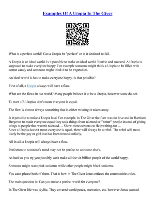 Examples Of A Utopia In The Giver
What is a perfect world? Can a Utopia be "perfect" or is it destined to fail.
A Utopia is an ideal world. Is it possible to make an ideal world flourish and succeed. A Utopia is
supposed to make everyone happy. For example someone might think a Utopia to be filled with
cotton candy and someone might think it to be vegetables.
An ideal world is has to make everyone happy. Is that possible?
First of all, a Utopia always will have a flaw.
What are the flaws in our world? Many people believe it to be a Utopia, however some do not.
To start off, Utopias don't mean everyone is equal.
The flaw is almost always something that is either missing or taken away.
Is it possible to make a Utopia last? For example, in The Giver the flaw was no love and in Harrison
Bergeron to made everyone equal they took things from talented or "better" people instead of giving
things to people that weren't talented. ... Show more content on Helpwriting.net ...
Since a Utopia doesn't mean everyone is equal, there will always be a rebel. The rebel will most
likely be the guy or girl that has been treated unfairly.
All in all, a Utopia will always have a flaw.
Perfection to someone's mind may not be perfect to someone else's.
As hard as you try you possibly can't make all the six billion people of the world happy.
Someone might want pink unicorns while other people might black unicorns.
You can't please both of them. That is how in The Giver Jonas refuses the communities rules.
The main question is: Can you make a perfect world for everyone?
In The Giver life was idyllic. They covered world peace, starvation, etc. however Jonas wanted
 