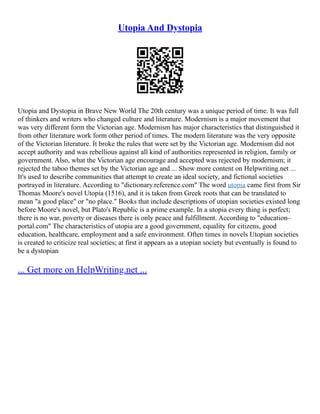 Utopia And Dystopia
Utopia and Dystopia in Brave New World The 20th century was a unique period of time. It was full
of thinkers and writers who changed culture and literature. Modernism is a major movement that
was very different form the Victorian age. Modernism has major characteristics that distinguished it
from other literature work form other period of times. The modern literature was the very opposite
of the Victorian literature. It broke the rules that were set by the Victorian age. Modernism did not
accept authority and was rebellious against all kind of authorities represented in religion, family or
government. Also, what the Victorian age encourage and accepted was rejected by modernism; it
rejected the taboo themes set by the Victorian age and ... Show more content on Helpwriting.net ...
It's used to describe communities that attempt to create an ideal society, and fictional societies
portrayed in literature. According to "dictionary.reference.com" The word utopia came first from Sir
Thomas Moore's novel Utopia (1516), and it is taken from Greek roots that can be translated to
mean "a good place" or "no place." Books that include descriptions of utopian societies existed long
before Moore's novel, but Plato's Republic is a prime example. In a utopia every thing is perfect;
there is no war, poverty or diseases there is only peace and fulfillment. According to "education–
portal.com" The characteristics of utopia are a good government, equality for citizens, good
education, healthcare, employment and a safe environment. Often times in novels Utopian societies
is created to criticize real societies; at first it appears as a utopian society but eventually is found to
be a dystopian
... Get more on HelpWriting.net ...
 