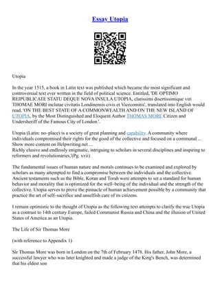 Essay Utopia
Utopia
In the year 1515, a book in Latin text was published which became the most significant and
controversial text ever written in the field of political science. Entitled, 'DE OPTIMO
REIPUBLICATE STATU DEQUE NOVA INSULA UTOPIA, clarissimi disertissimique viri
THOMAE MORI inclutae civitatis Londinensis civis et Vicecomitis', translated into English would
read, 'ON THE BEST STATE OF A COMMONWEALTH AND ON THE NEW ISLAND OF
UTOPIA, by the Most Distinguished and Eloquent Author THOMAS MORE Citizen and
Undersheriff of the Famous City of London.'.
Utopia (Latin: no–place) is a society of great planning and capability. A community where
individuals compromised their rights for the good of the collective and focused on a communal ...
Show more content on Helpwriting.net ...
Richly elusive and endlessly enigmatic, intriguing to scholars in several disciplines and inspiring to
reformers and revolutionaries,'(Pg. xvii)
The fundamental issues of human nature and morals continues to be examined and explored by
scholars as many attempted to find a compromise between the individuals and the collective.
Ancient testaments such as the Bible, Koran and Torah were attempts to set a standard for human
behavior and morality that is optimized for the well–being of the individual and the strength of the
collective. Utopia serves to prove the pinnacle of human achievement possible by a community that
practice the art of self–sacrifice and unselfish care of its citizens.
I remain optimistic to the thought of Utopia as the following text attempts to clarify the true Utopia
as a contrast to 14th century Europe, failed Communist Russia and China and the illusion of United
States of America as an Utopia.
The Life of Sir Thomas More
(with reference to Appendix 1)
Sir Thomas More was born in London on the 7th of February 1478. His father, John More, a
successful lawyer who was later knighted and made a judge of the King's Bench, was determined
that his eldest son
 