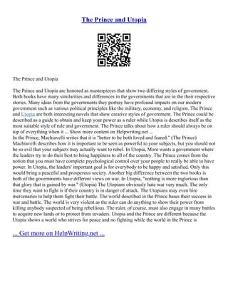The Prince and Utopia
The Prince and Utopia
The Prince and Utopia are honored as masterpieces that show two differing styles of government.
Both books have many similarities and differences in the governments that are in the their respective
stories. Many ideas from the governments they portray have profound impacts on our modern
government such as various political principles like the military, economy, and religion. The Prince
and Utopia are both interesting novels that show creative styles of government. The Prince could be
described as a guide to obtain and keep your power as a ruler while Utopia is describes itself as the
most suitable style of rule and government. The Prince talks about how a ruler should always be on
top of everything when it ... Show more content on Helpwriting.net ...
In the Prince, Machiavelli writes that it is "better to be both loved and feared." (The Prince)
Machiavelli describes how it is important to be seen as powerful to your subjects, but you should not
be so evil that your subjects may actually want to rebel. In Utopia, More wants a government where
the leaders try to do their best to bring happiness to all of the country. The Prince comes from the
notion that you must have complete psychological control over your people to really be able to have
power. In Utopia, the leaders' important goal is for everybody to be happy and satisfied. Only this
would bring a peaceful and prosperous society. Another big difference between the two books is
both of the governments have different views on war. In Utopia, "nothing is more inglorious than
that glory that is gained by war." (Utopia) The Utopians obviously hate war very much. The only
time they want to fight is if their country is in danger of attack. The Utopians may even hire
mercenaries to help them fight their battle. The world described in the Prince bases their success in
war and battle. The world is very violent as the ruler can do anything to show their power from
killing anybody suspected of being rebellious. The ruler, of course, must also engage in many battles
to acquire new lands or to protect from invaders. Utopia and the Prince are different because the
Utopia shows a world who strives for peace and no fighting while the world in the Prince is
... Get more on HelpWriting.net ...
 