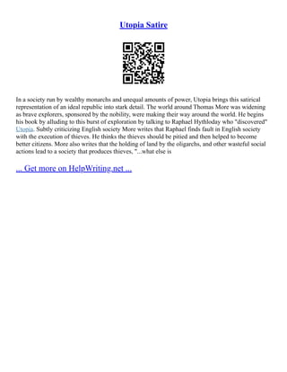 Utopia Satire
In a society run by wealthy monarchs and unequal amounts of power, Utopia brings this satirical
representation of an ideal republic into stark detail. The world around Thomas More was widening
as brave explorers, sponsored by the nobility, were making their way around the world. He begins
his book by alluding to this burst of exploration by talking to Raphael Hythloday who "discovered"
Utopia. Subtly criticizing English society More writes that Raphael finds fault in English society
with the execution of thieves. He thinks the thieves should be pitied and then helped to become
better citizens. More also writes that the holding of land by the oligarchs, and other wasteful social
actions lead to a society that produces thieves, "...what else is
... Get more on HelpWriting.net ...
 