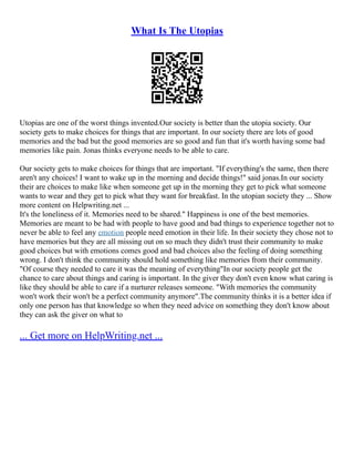 What Is The Utopias
Utopias are one of the worst things invented.Our society is better than the utopia society. Our
society gets to make choices for things that are important. In our society there are lots of good
memories and the bad but the good memories are so good and fun that it's worth having some bad
memories like pain. Jonas thinks everyone needs to be able to care.
Our society gets to make choices for things that are important. "If everything's the same, then there
aren't any choices! I want to wake up in the morning and decide things!" said jonas.In our society
their are choices to make like when someone get up in the morning they get to pick what someone
wants to wear and they get to pick what they want for breakfast. In the utopian society they ... Show
more content on Helpwriting.net ...
It's the loneliness of it. Memories need to be shared." Happiness is one of the best memories.
Memories are meant to be had with people to have good and bad things to experience together not to
never be able to feel any emotion people need emotion in their life. In their society they chose not to
have memories but they are all missing out on so much they didn't trust their community to make
good choices but with emotions comes good and bad choices also the feeling of doing something
wrong. I don't think the community should hold something like memories from their community.
"Of course they needed to care it was the meaning of everything"In our society people get the
chance to care about things and caring is important. In the giver they don't even know what caring is
like they should be able to care if a nurturer releases someone. "With memories the community
won't work their won't be a perfect community anymore".The community thinks it is a better idea if
only one person has that knowledge so when they need advice on something they don't know about
they can ask the giver on what to
... Get more on HelpWriting.net ...
 