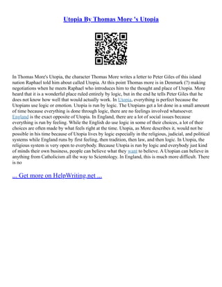 Utopia By Thomas More 's Utopia
In Thomas More's Utopia, the character Thomas More writes a letter to Peter Giles of this island
nation Raphael told him about called Utopia. At this point Thomas more is in Denmark (?) making
negotiations when he meets Raphael who introduces him to the thought and place of Utopia. More
heard that it is a wonderful place ruled entirely by logic, but in the end he tells Peter Giles that he
does not know how well that would actually work. In Utopia, everything is perfect because the
Utopians use logic or emotion. Utopia is run by logic. The Utopians get a lot done in a small amount
of time because everything is done through logic, there are no feelings involved whatsoever.
England is the exact opposite of Utopia. In England, there are a lot of social issues because
everything is run by feeling. While the English do use logic in some of their choices, a lot of their
choices are often made by what feels right at the time. Utopia, as More describes it, would not be
possible in his time because of Utopia lives by logic especially in the religious, judicial, and political
systems while England runs by first feeling, then tradition, then law, and then logic. In Utopia, the
religious system is very open to everybody. Because Utopia is run by logic and everybody just kind
of minds their own business, people can believe what they want to believe. A Utopian can believe in
anything from Catholicism all the way to Scientology. In England, this is much more difficult. There
is no
... Get more on HelpWriting.net ...
 