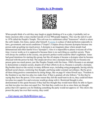 Utopia As A Dystopia
When people think of a cult they may laugh or giggle thinking of it as a joke, it probably isn't so
funny anymore after a mass murder/suicide of over 900 people happens. This was the end of a cult
in 1978 called the People's Temple. This cult was in a settlement called "Jonestown" which is where
the cult's leader, Jim Jones, names after himself. A utopia is a place of ideal perfection especially in
laws, government, and social conditions ("Utopia"). Utopias always become dystopias because one
person ends up getting too much power. A dystopia is an imaginary place where people lead
dehumanized and often fearful lives ("dystopia"). Also it is impossible to please everyone all of the
time; it never works as it is supposed to because there is no such thing as a perfect society. There
will always be conflicts in the society, one person's perfect world could be other's nightmare. Jones
had good intentions for starting this group, but like all utopias it became a dystopia when he became
obsessed with the power he had. The utopia devolves into a dystopia because like in Oceania one
person gains too much power, just like Peoples Temple with Jim Jones. 1984's Oceania is an attempt
to demonstrate a utopian society, despite all of their efforts to do so, Oceania is actually a dystopia.
Big brother deceives the society in many different ways, including using propaganda, having strictly
defined social classes, restricting free thought, and being under constant surveillance. But he gives
all these thing positive connotations by doing things, like on page 81 when Orwell says, "Freedom is
the freedom to say that two plus two make four. If that is granted, all else follows." In this they're
saying they have the power, if for some reason they felt the need/want to do so, they could tell them
two plus two equals five and everyone would go along with it. Restricted thought is also
demonstrated in this quote because if they had free thought they would most likely be able to figure
out that two plus two does not equal five. Not that they could ever do so since there are thought
police that will vaporize you for thinking something the party would not approve of. This shows the
power the party has over their society, they could
... Get more on HelpWriting.net ...
 