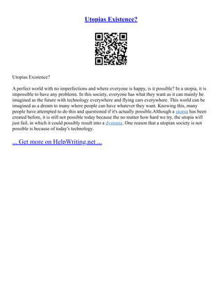 Utopias Existence?
Utopias Existence?
A perfect world with no imperfections and where everyone is happy, is it possible? In a utopia, it is
impossible to have any problems. In this society, everyone has what they want as it can mainly be
imagined as the future with technology everywhere and flying cars everywhere. This world can be
imagined as a dream to many where people can have whatever they want. Knowing this, many
people have attempted to do this and questioned if it's actually possible.Although a utopia has been
created before, it is still not possible today because the no matter how hard we try, the utopia will
just fail, in which it could possibly result into a dystopia. One reason that a utopian society is not
possible is because of today's technology.
... Get more on HelpWriting.net ...
 