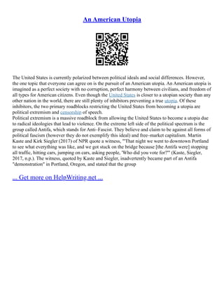 An American Utopia
The United States is currently polarized between political ideals and social differences. However,
the one topic that everyone can agree on is the pursuit of an American utopia. An American utopia is
imagined as a perfect society with no corruption, perfect harmony between civilians, and freedom of
all types for American citizens. Even though the United States is closer to a utopian society than any
other nation in the world, there are still plenty of inhibitors preventing a true utopia. Of these
inhibitors, the two primary roadblocks restricting the United States from becoming a utopia are
political extremism and censorship of speech.
Political extremism is a massive roadblock from allowing the United States to become a utopia due
to radical ideologies that lead to violence. On the extreme left side of the political spectrum is the
group called Antifa, which stands for Anti–Fascist. They believe and claim to be against all forms of
political fascism (however they do not exemplify this ideal) and free–market capitalism. Martin
Kaste and Kirk Siegler (2017) of NPR quote a witness, "'That night we went to downtown Portland
to see what everything was like, and we got stuck on the bridge because [the Antifa were] stopping
all traffic, hitting cars, jumping on cars, asking people, 'Who did you vote for?'" (Kaste, Siegler,
2017, n.p.). The witness, quoted by Kaste and Siegler, inadvertently became part of an Antifa
"demonstration" in Portland, Oregon, and stated that the group
... Get more on HelpWriting.net ...
 
