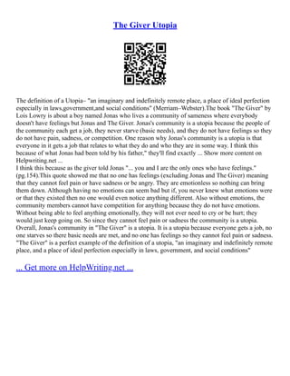 The Giver Utopia
The definition of a Utopia– "an imaginary and indefinitely remote place, a place of ideal perfection
especially in laws,government,and social conditions" (Merriam–Webster).The book "The Giver" by
Lois Lowry is about a boy named Jonas who lives a community of sameness where everybody
doesn't have feelings but Jonas and The Giver. Jonas's community is a utopia because the people of
the community each get a job, they never starve (basic needs), and they do not have feelings so they
do not have pain, sadness, or competition. One reason why Jonas's community is a utopia is that
everyone in it gets a job that relates to what they do and who they are in some way. I think this
because of what Jonas had been told by his father," they'll find exactly ... Show more content on
Helpwriting.net ...
I think this because as the giver told Jonas "... you and I are the only ones who have feelings."
(pg.154).This quote showed me that no one has feelings (excluding Jonas and The Giver) meaning
that they cannot feel pain or have sadness or be angry. They are emotionless so nothing can bring
them down. Although having no emotions can seem bad but if, you never knew what emotions were
or that they existed then no one would even notice anything different. Also without emotions, the
community members cannot have competition for anything because they do not have emotions.
Without being able to feel anything emotionally, they will not ever need to cry or be hurt; they
would just keep going on. So since they cannot feel pain or sadness the community is a utopia.
Overall, Jonas's community in "The Giver" is a utopia. It is a utopia because everyone gets a job, no
one starves so there basic needs are met, and no one has feelings so they cannot feel pain or sadness.
"The Giver" is a perfect example of the definition of a utopia, "an imaginary and indefinitely remote
place, and a place of ideal perfection especially in laws, government, and social conditions"
... Get more on HelpWriting.net ...
 