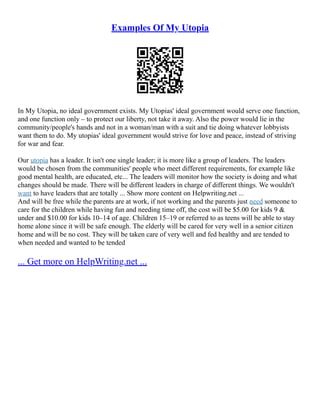 Examples Of My Utopia
In My Utopia, no ideal government exists. My Utopias' ideal government would serve one function,
and one function only – to protect our liberty, not take it away. Also the power would lie in the
community/people's hands and not in a woman/man with a suit and tie doing whatever lobbyists
want them to do. My utopias' ideal government would strive for love and peace, instead of striving
for war and fear.
Our utopia has a leader. It isn't one single leader; it is more like a group of leaders. The leaders
would be chosen from the communities' people who meet different requirements, for example like
good mental health, are educated, etc... The leaders will monitor how the society is doing and what
changes should be made. There will be different leaders in charge of different things. We wouldn't
want to have leaders that are totally ... Show more content on Helpwriting.net ...
And will be free while the parents are at work, if not working and the parents just need someone to
care for the children while having fun and needing time off, the cost will be $5.00 for kids 9 &
under and $10.00 for kids 10–14 of age. Children 15–19 or referred to as teens will be able to stay
home alone since it will be safe enough. The elderly will be cared for very well in a senior citizen
home and will be no cost. They will be taken care of very well and fed healthy and are tended to
when needed and wanted to be tended
... Get more on HelpWriting.net ...
 