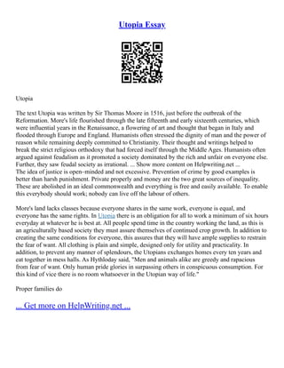 Utopia Essay
Utopia
The text Utopia was written by Sir Thomas Moore in 1516, just before the outbreak of the
Reformation. More's life flourished through the late fifteenth and early sixteenth centuries, which
were influential years in the Renaissance, a flowering of art and thought that began in Italy and
flooded through Europe and England. Humanists often stressed the dignity of man and the power of
reason while remaining deeply committed to Christianity. Their thought and writings helped to
break the strict religious orthodoxy that had forced itself through the Middle Ages. Humanists often
argued against feudalism as it promoted a society dominated by the rich and unfair on everyone else.
Further, they saw feudal society as irrational. ... Show more content on Helpwriting.net ...
The idea of justice is open–minded and not excessive. Prevention of crime by good examples is
better than harsh punishment. Private properly and money are the two great sources of inequality.
These are abolished in an ideal commonwealth and everything is free and easily available. To enable
this everybody should work; nobody can live off the labour of others.
More's land lacks classes because everyone shares in the same work, everyone is equal, and
everyone has the same rights. In Utopia there is an obligation for all to work a minimum of six hours
everyday at whatever he is best at. All people spend time in the country working the land, as this is
an agriculturally based society they must assure themselves of continued crop growth. In addition to
creating the same conditions for everyone, this assures that they will have ample supplies to restrain
the fear of want. All clothing is plain and simple, designed only for utility and practicality. In
addition, to prevent any manner of splendours, the Utopians exchanges homes every ten years and
eat together in mess halls. As Hythloday said, "Men and animals alike are greedy and rapacious
from fear of want. Only human pride glories in surpassing others in conspicuous consumption. For
this kind of vice there is no room whatsoever in the Utopian way of life."
Proper families do
... Get more on HelpWriting.net ...
 