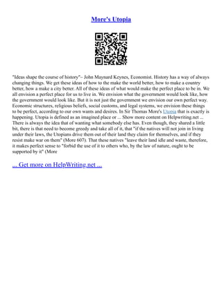 More's Utopia
"Ideas shape the course of history"– John Maynard Keynes, Economist. History has a way of always
changing things. We get these ideas of how to the make the world better, how to make a country
better, how a make a city better. All of these ideas of what would make the perfect place to be in. We
all envision a perfect place for us to live in. We envision what the government would look like, how
the government would look like. But it is not just the government we envision our own perfect way.
Economic structures, religious beliefs, social customs, and legal systems, we envision these things
to be perfect, according to our own wants and desires. In Sir Thomas More's Utopia that is exactly is
happening. Utopia is defined as an imagined place or ... Show more content on Helpwriting.net ...
There is always the idea that of wanting what somebody else has. Even though, they shared a little
bit, there is that need to become greedy and take all of it, that "if the natives will not join in living
under their laws, the Utopians drive them out of their land they claim for themselves, and if they
resist make war on them" (More 607). That these natives "leave their land idle and waste, therefore,
it makes perfect sense to "forbid the use of it to others who, by the law of nature, ought to be
supported by it" (More
... Get more on HelpWriting.net ...
 