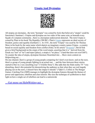 Utopia And Dystopias
All utopias are dystopias , the term "dystopia" was coined by fools that believed a "utopia" could be
functional ( Samman ). Utopias and dystopias are two sides of the same coin; as beneath every
façade of a utopian community , there is a dystopian undercurrent detected . The term Utopia is
coined by Plato in his book The Republic (380 BC). Plato's Utopia represents an ideal society of
freedom ,justice and equality (Gerhard 2 ) . In 1516 , the term "Utopia" was used by Sir Thomas
More in his book by the same name which depicts an imaginary country names Utopus , a country
based on social equality and freedom from conflict (Sisk). In his article "Dystopia", David Sisk
gives a brief background on the origin of the word utopia ,asserting that it is " derived from the
Greek ou ("not" or "no") and topos (place), a utopia is "no place," a land that does not exist"(607).
To counter the idea of utopia, dystopian literature flourished into ... Show more content on
Helpwriting.net ...
On one channel, there's a group of young people competing for I don't even know; and on the next,
there's a group of young people fighting in an actual war. ... and the lines between these stories
started to blur in a very unsettling way" ("A Killer Story"). She adds that she finds reality TV "very
disturbing, there's this potential for desensitizing the audience so that when they see real tragedy
playing out on the news, it doesn't have the impact it should." ("Q&A"). Collins in The Hunger
Games: Catching Fire (2009) manages to highlight the dystopian features through the themes of
power and oppression, rebellion and class tension. She uses the technique of symbolism to shed
light on how a single act of rebellion can lead to a nationwide
... Get more on HelpWriting.net ...
 