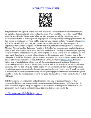 Persuasive Essay Utopia
For generations, the topic of "utopia" has been discussed. Most commonly we are reminded of a
perfect place that cannot exist when we hear the term. What would be your perfect place? What
would be your Utopia? In this paper, when we refer to utopia, we will be considering a self–
sufficient society that is morally perfect, helping each and every member of the population to be the
best person he or she can be. There will be no poverty, no war and no hate. The people of our utopia
will be happy with their lives, not just content. No one citizen would be of greater power or
importance than another. Everyone contributes and everyone helps their neighbors. According to
Merriam–Webster's online dictionary, "utopia" is defined as "an imaginary and indefinitely remote
place as well as an impractical scheme for social improvement." Society tends to disagree regarding
"utopia" with two common stances. The first being that the place Utopia does not currently and will
never exist; therefore, it is a waste of time to discuss this imaginary topic. The other side to the
discussion is that if we discuss a topic such as this, we can model our actions and set our goals on a
path to obtaining a more ideal society. In the book Utopia, written by Thomas More, the author
makes note of utopia being a subject best left for amusement among friends and discussions
between kings and their advisors. In this paper, we will look at the benefits of our society's leaders
discussing how we may achieve a perfect utopia. We will also consider the benefits of the general
population engaging in meaningful discussions regarding the topic. Lastly, we will touch on why it
is necessary for both the leaders of society and the general populous to discuss these topics together
in order to make the most advances towards our goal, if our goal was to make a society closer to that
of Utopia.
In today's society not all countries and cultures rely on a king or queen as the ruler of their
community. However, no matter the title our government officials may carry with them, they do
serve a common purpose. They are supposed to be the people that the general population of that
community can look up to and trust to make decisions that not only benefit the
... Get more on HelpWriting.net ...
 